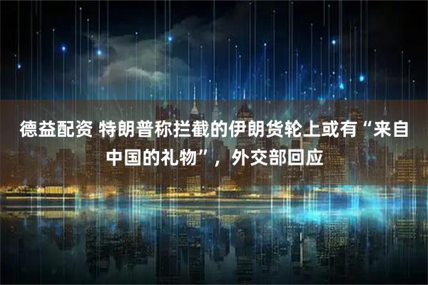 德益配资 特朗普称拦截的伊朗货轮上或有“来自中国的礼物”，外交部回应